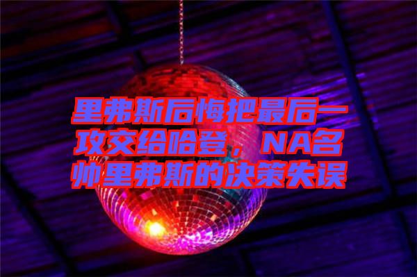 里弗斯后悔把最后一攻交給哈登，NA名帥里弗斯的決策失誤