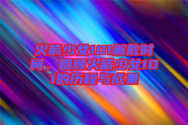 火箭少女101解散時間，回顧火箭少女101的歷程與成果