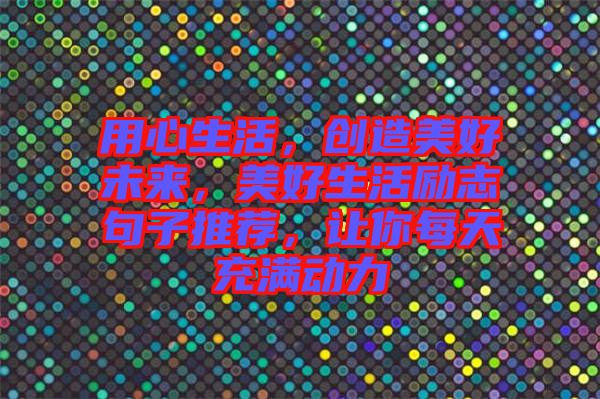 用心生活，創(chuàng)造美好未來，美好生活勵志句子推薦，讓你每天充滿動力