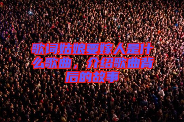 歌詞姑娘要嫁人是什么歌曲，介紹歌曲背后的故事
