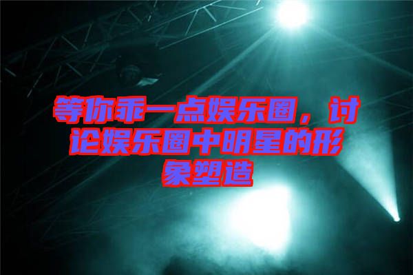 等你乖一點娛樂圈，討論娛樂圈中明星的形象塑造