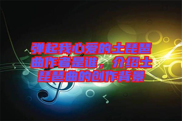 彈起我心愛(ài)的土琵琶曲作者是誰(shuí)，介紹土琵琶曲的創(chuàng)作背景