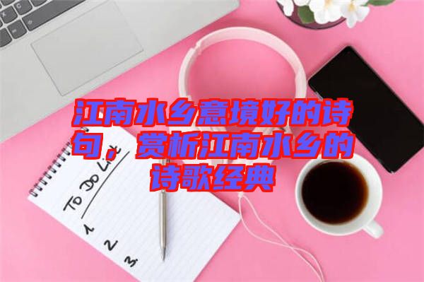 江南水鄉(xiāng)意境好的詩句，賞析江南水鄉(xiāng)的詩歌經典