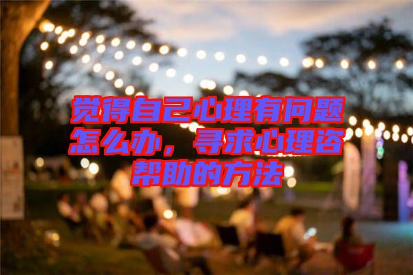 覺得自己心理有問題怎么辦，尋求心理咨幫助的方法