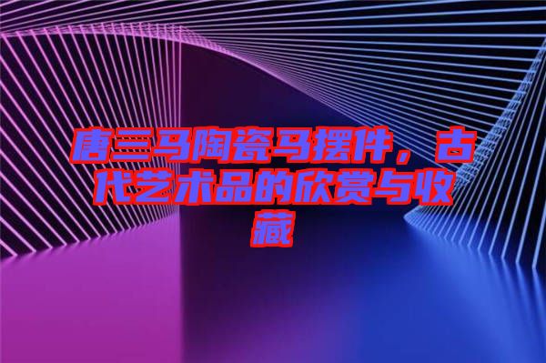 唐三馬陶瓷馬擺件，古代藝術(shù)品的欣賞與收藏