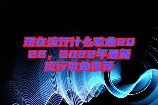現(xiàn)在流行什么歌曲2022，2022年最新流行歌曲推薦