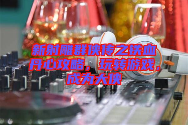 新射雕群俠傳之鐵血丹心攻略，玩轉(zhuǎn)游戲，成為大俠