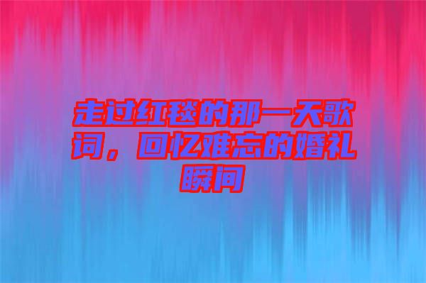 走過紅毯的那一天歌詞，回憶難忘的婚禮瞬間