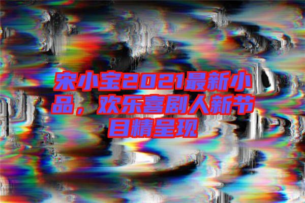 宋小寶2021最新小品，歡樂喜劇人新節(jié)目精呈現(xiàn)