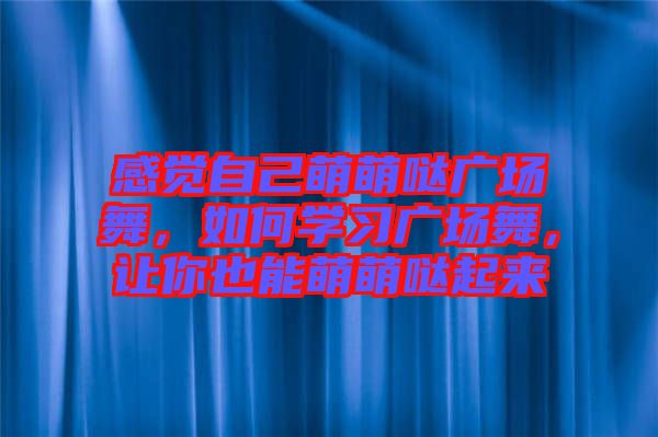 感覺自己萌萌噠廣場舞，如何學(xué)習(xí)廣場舞，讓你也能萌萌噠起來
