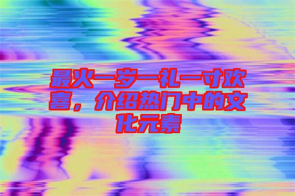 最火一歲一禮一寸歡喜，介紹熱門中的文化元素
