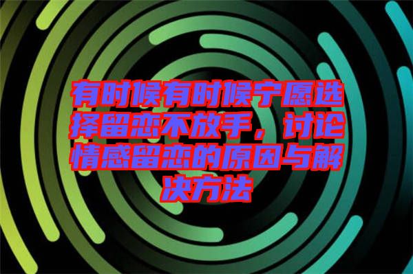 有時(shí)候有時(shí)候?qū)幵高x擇留戀不放手，討論情感留戀的原因與解決方法