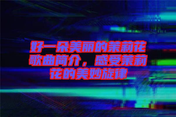 好一朵美麗的茉莉花歌曲簡介，感受茉莉花的美妙旋律