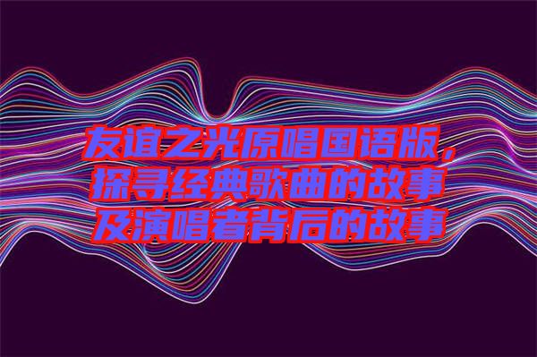 友誼之光原唱國(guó)語(yǔ)版，探尋經(jīng)典歌曲的故事及演唱者背后的故事