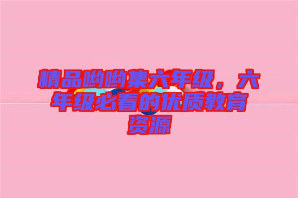 精品喲喲集六年級，六年級必看的優(yōu)質(zhì)教育資源