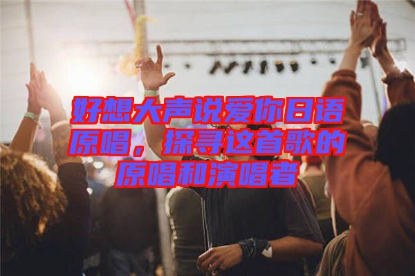 好想大聲說(shuō)愛(ài)你日語(yǔ)原唱，探尋這首歌的原唱和演唱者