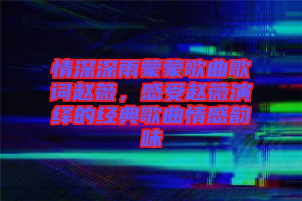 情深深雨蒙蒙歌曲歌詞趙薇，感受趙薇演繹的經(jīng)典歌曲情感韻味