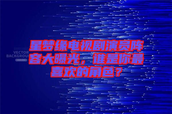 星夢(mèng)緣電視劇演員陣容大曝光，誰是你最喜歡的角色？