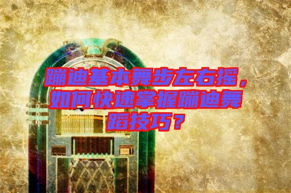 蹦迪基本舞步左右搖，如何快速掌握蹦迪舞蹈技巧？