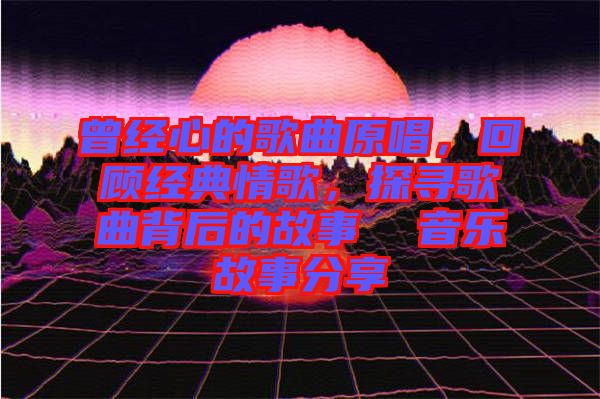 曾經(jīng)心的歌曲原唱，回顧經(jīng)典情歌，探尋歌曲背后的故事  音樂故事分享