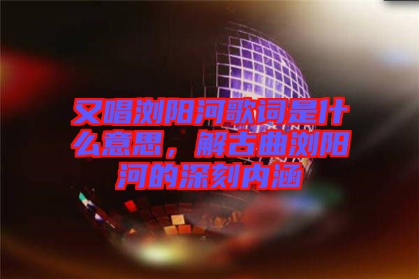 又唱瀏陽(yáng)河歌詞是什么意思，解古曲瀏陽(yáng)河的深刻內(nèi)涵