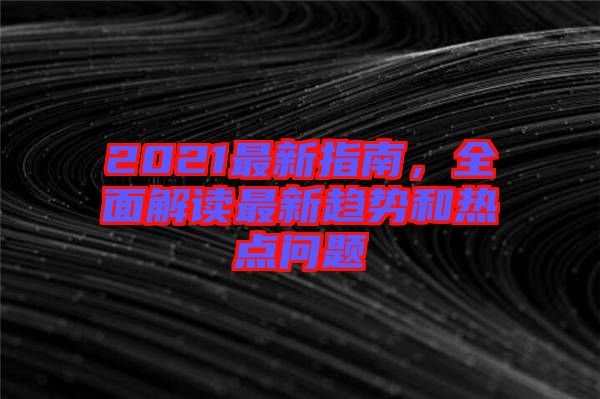 2021最新指南，全面解讀最新趨勢和熱點(diǎn)問題