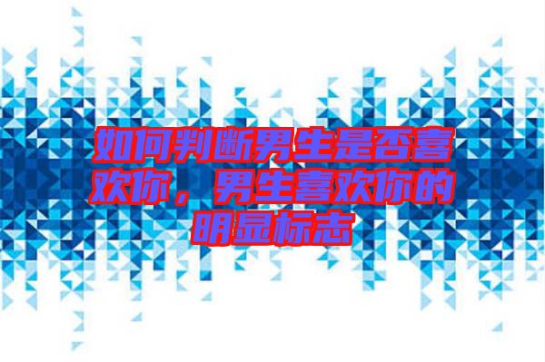 如何判斷男生是否喜歡你，男生喜歡你的明顯標(biāo)志