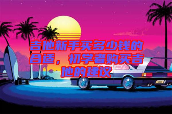吉他新手買多少錢的合適，初學(xué)者購(gòu)買吉他的建議