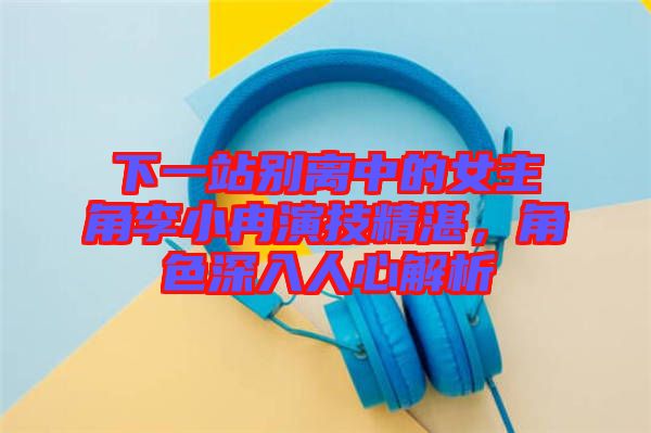 下一站別離中的女主角李小冉演技精湛，角色深入人心解析