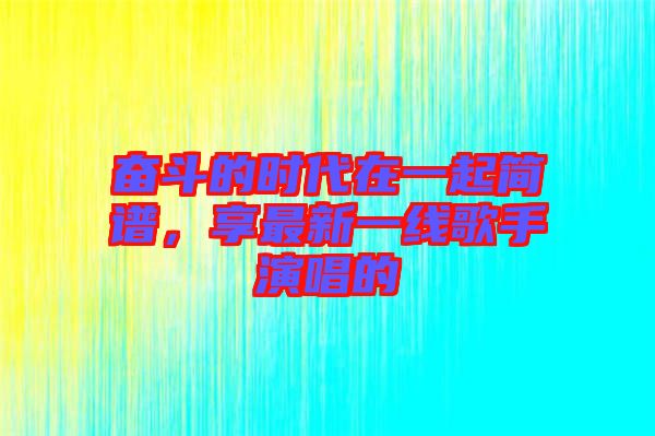 奮斗的時代在一起簡譜，享最新一線歌手演唱的
