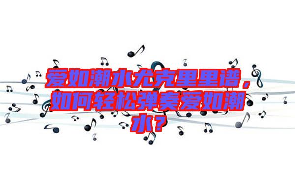 愛如潮水尤克里里譜，如何輕松彈奏愛如潮水？