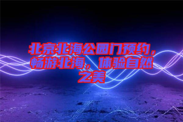 北京北海公園門(mén)預(yù)約，暢游北海，體驗(yàn)自然之美
