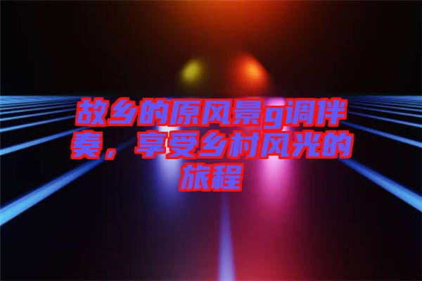 故鄉(xiāng)的原風(fēng)景g調(diào)伴奏，享受鄉(xiāng)村風(fēng)光的旅程