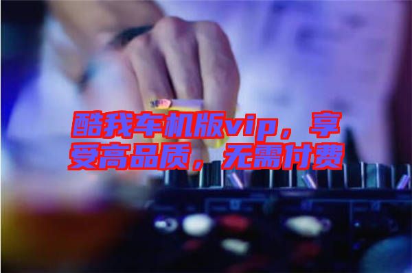 酷我車機(jī)版vip，享受高品質(zhì)，無需付費(fèi)