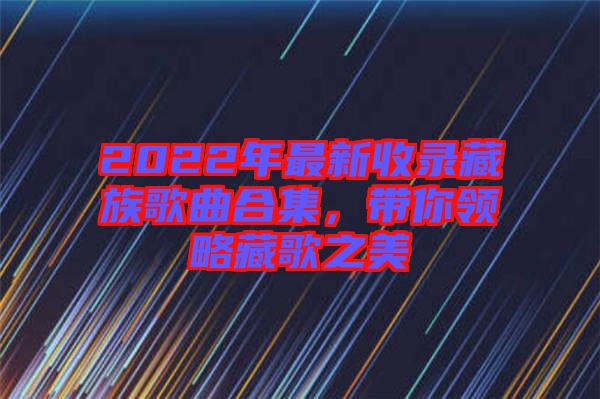 2022年最新收錄藏族歌曲合集，帶你領(lǐng)略藏歌之美