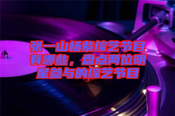 張一山楊紫綜藝節(jié)目有哪些，盤點(diǎn)兩位明星參與的綜藝節(jié)目