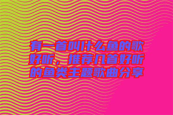 有一首叫什么魚的歌好聽(tīng)，推薦幾首好聽(tīng)的魚類主題歌曲分享