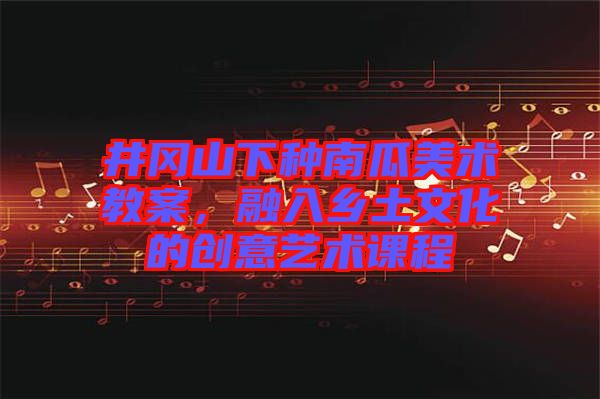 井岡山下種南瓜美術(shù)教案，融入鄉(xiāng)土文化的創(chuàng)意藝術(shù)課程
