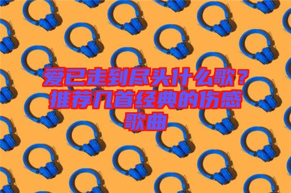 愛已走到盡頭什么歌？推薦幾首經(jīng)典的傷感歌曲