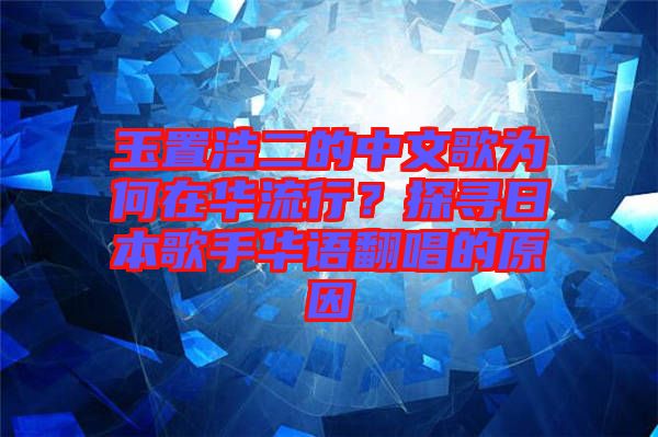 玉置浩二的中文歌為何在華流行？探尋日本歌手華語翻唱的原因