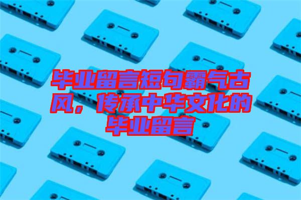 畢業(yè)留言短句霸氣古風，傳承中華文化的畢業(yè)留言