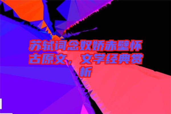 蘇軾詞念奴嬌赤壁懷古原文，文學經(jīng)典賞析