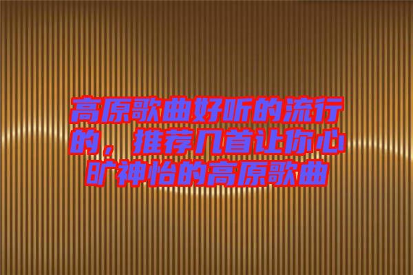高原歌曲好聽(tīng)的流行的，推薦幾首讓你心曠神怡的高原歌曲