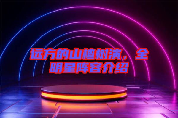 遠(yuǎn)方的山楂樹演，全明星陣容介紹