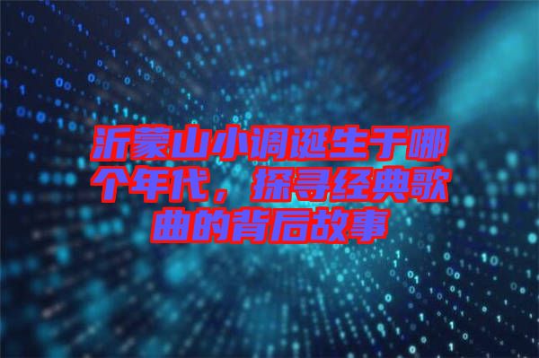 沂蒙山小調(diào)誕生于哪個(gè)年代，探尋經(jīng)典歌曲的背后故事