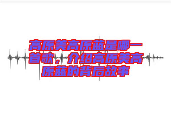 高原美高原藍(lán)是哪一首歌，介紹高原美高原藍(lán)的背后故事
