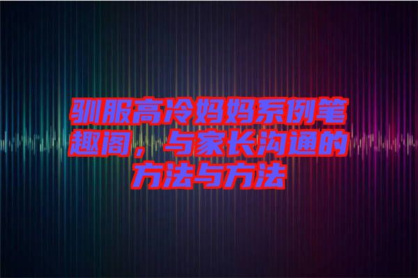馴服高冷媽媽系例筆趣閣，與家長溝通的方法與方法