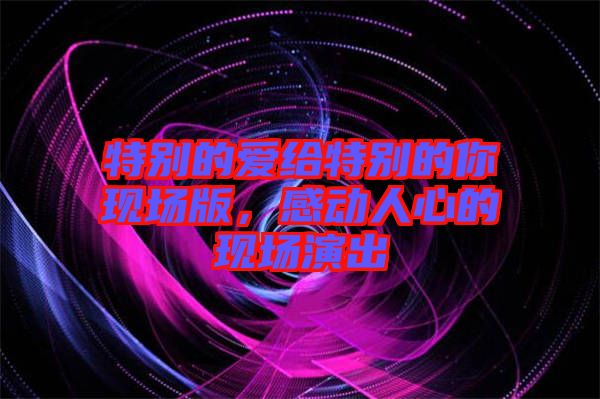 特別的愛給特別的你現(xiàn)場版，感動(dòng)人心的現(xiàn)場演出