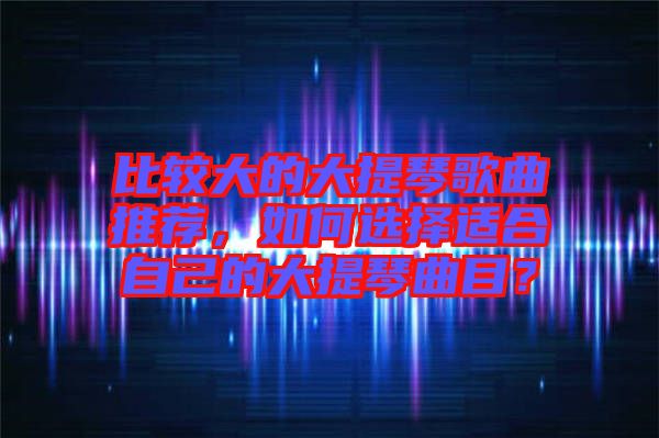 比較大的大提琴歌曲推薦，如何選擇適合自己的大提琴曲目？
