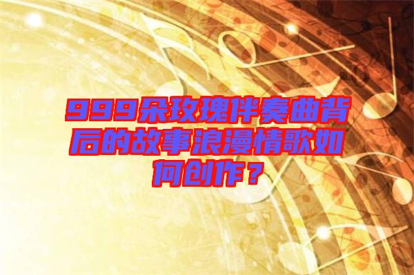 999朵玫瑰伴奏曲背后的故事浪漫情歌如何創(chuàng)作？